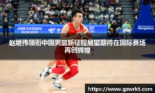 赵继伟领衔中国男篮新征程展望期待在国际赛场再创辉煌
